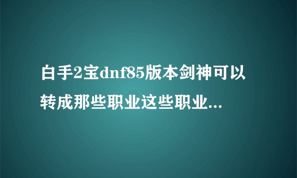 白手2宝dnf85版本剑神可以转成那些职业这些职业中那个职业刷图比较牛