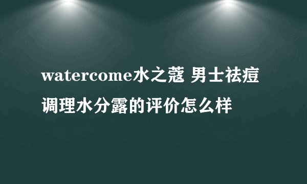 watercome水之蔻 男士祛痘调理水分露的评价怎么样