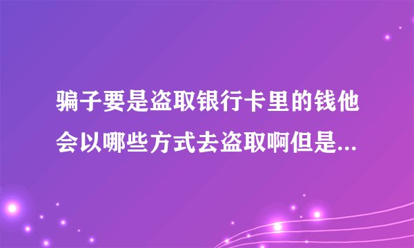骗子要是盗取银行卡里的钱他会以哪些方式去盗取啊但是银行卡里的钱要是没有账号和密码一般时不会