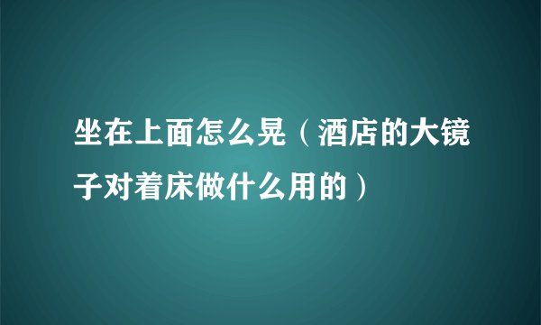 坐在上面怎么晃（酒店的大镜子对着床做什么用的）