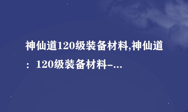 神仙道120级装备材料,神仙道：120级装备材料-打造绝世神兵