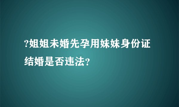 ?姐姐未婚先孕用妹妹身份证结婚是否违法？