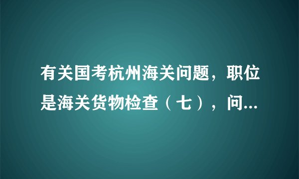 有关国考杭州海关问题，职位是海关货物检查（七），问题有点多，有了解的朋友请为我解答一下，万分感谢！