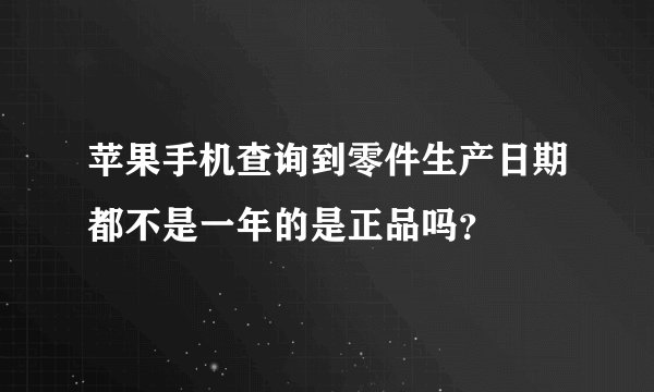 苹果手机查询到零件生产日期都不是一年的是正品吗?