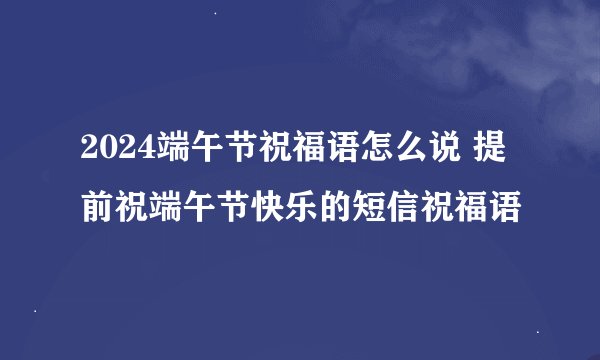 2024端午节祝福语怎么说 提前祝端午节快乐的短信祝福语
