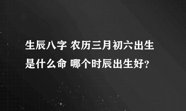 生辰八字 农历三月初六出生是什么命 哪个时辰出生好？