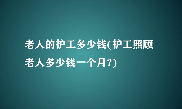 老人的护工多少钱(护工照顾老人多少钱一个月?)