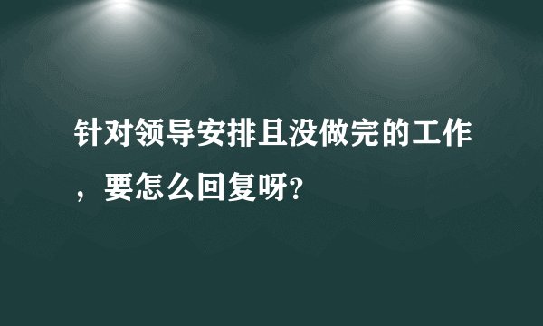 针对领导安排且没做完的工作，要怎么回复呀？