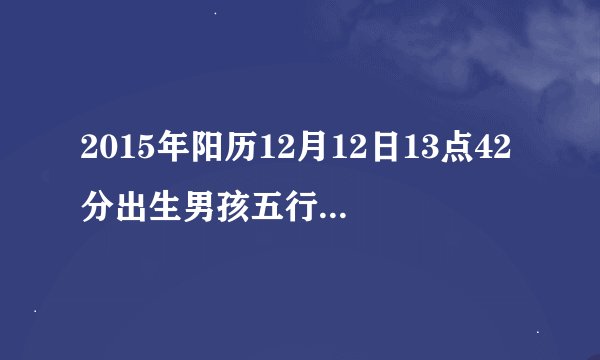 2015年阳历12月12日13点42分出生男孩五行是什么命，起什么名好？