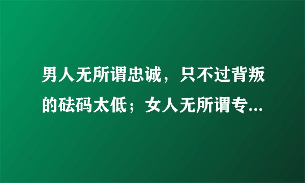 男人无所谓忠诚，只不过背叛的砝码太低；女人无所谓专一，只不过诱惑的程度不够。