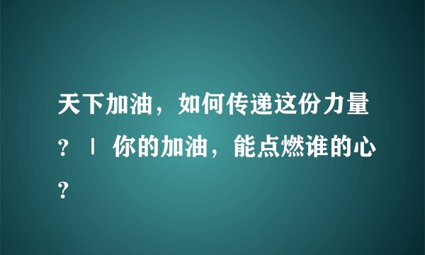 天下加油，如何传递这份力量？｜ 你的加油，能点燃谁的心？