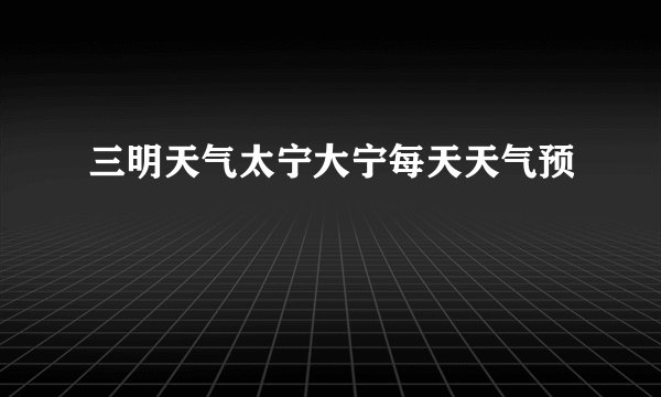 三明天气太宁大宁每天天气预