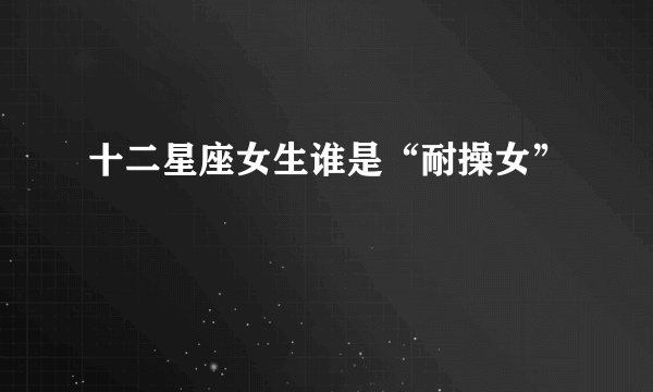 十二星座女生谁是“耐操女”