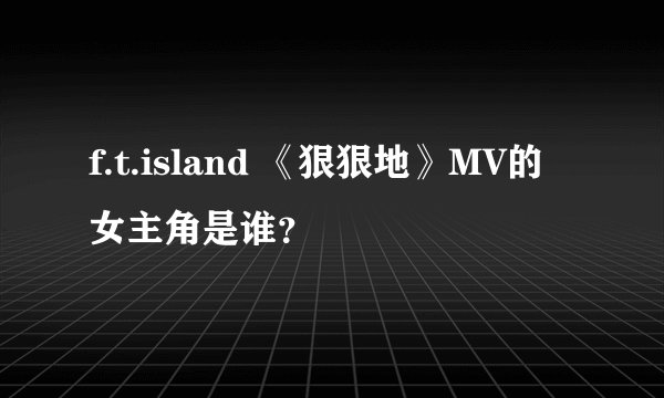 f.t.island 《狠狠地》MV的女主角是谁？