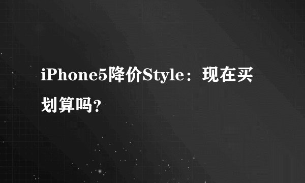 iPhone5降价Style：现在买划算吗？