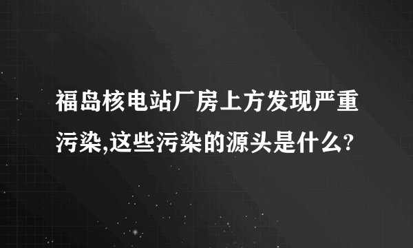 福岛核电站厂房上方发现严重污染,这些污染的源头是什么?