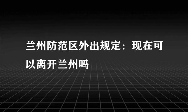 兰州防范区外出规定：现在可以离开兰州吗