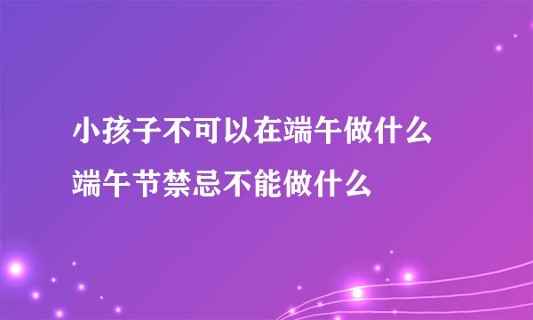 小孩子不可以在端午做什么 端午节禁忌不能做什么