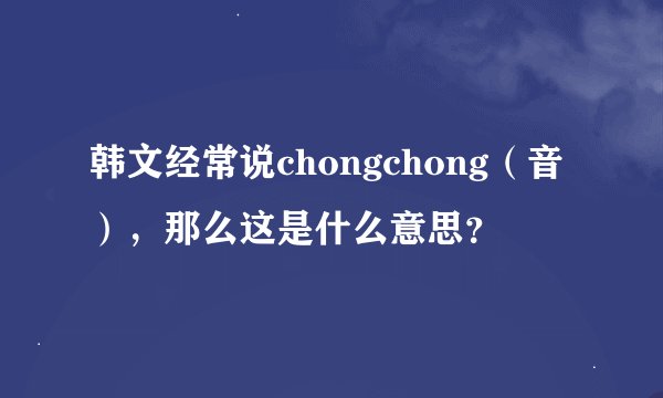 韩文经常说chongchong（音），那么这是什么意思？