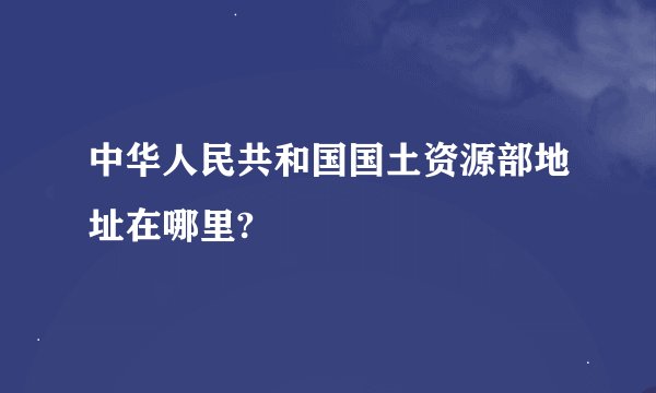 中华人民共和国国土资源部地址在哪里?