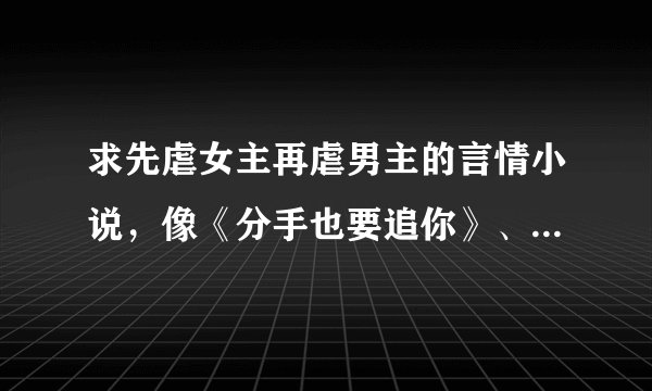 求先虐女主再虐男主的言情小说，像《分手也要追你》、《他不爱我》之类的 不要太虐的，
