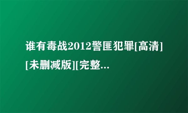谁有毒战2012警匪犯罪[高清][未删减版][完整版][中文字幕]百度网盘获取