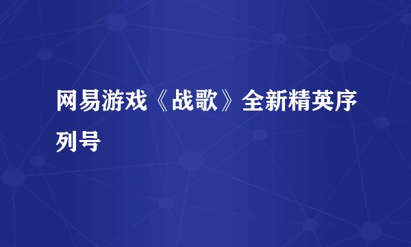 网易游戏《战歌》全新精英序列号