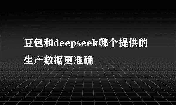 豆包和deepseek哪个提供的生产数据更准确