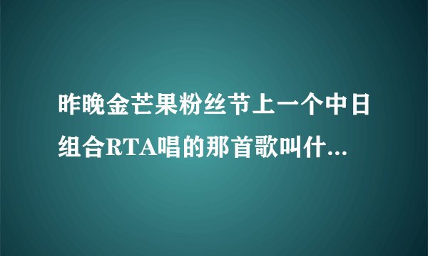 昨晚金芒果粉丝节上一个中日组合RTA唱的那首歌叫什么名字？歌词很给力啊，求下载资源，视频，mp3，歌词