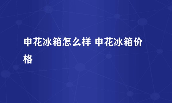 申花冰箱怎么样 申花冰箱价格