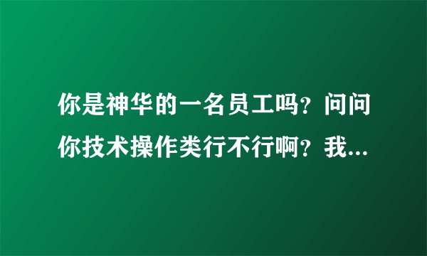 你是神华的一名员工吗？问问你技术操作类行不行啊？我是一名去乌海参加面试的大学生村官，谢谢