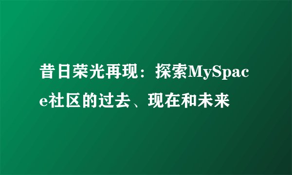昔日荣光再现：探索MySpace社区的过去、现在和未来