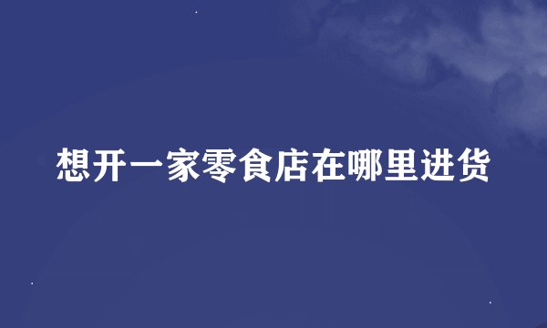 想开一家零食店在哪里进货