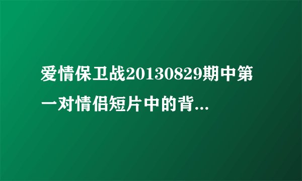 爱情保卫战20130829期中第一对情侣短片中的背景音乐是什么？