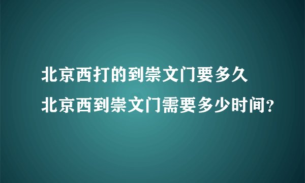 北京西打的到崇文门要多久 北京西到崇文门需要多少时间？