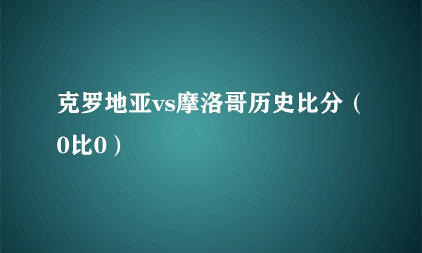 克罗地亚vs摩洛哥历史比分（0比0）