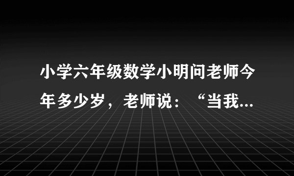 小学六年级数学小明问老师今年多少岁，老师说：“当我像你这么大时，