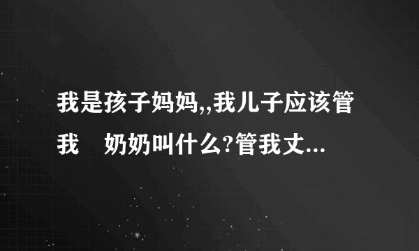我是孩子妈妈,,我儿子应该管我旳奶奶叫什么?管我丈夫旳奶奶叫什么?管我旳姥姥叫什么?管我丈夫的姥姥叫什么