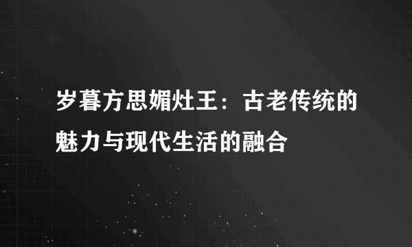 岁暮方思媚灶王：古老传统的魅力与现代生活的融合