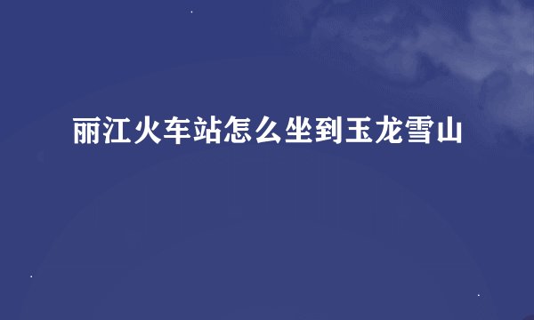 丽江火车站怎么坐到玉龙雪山