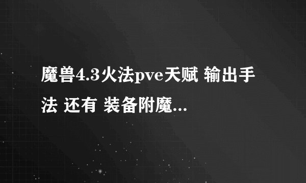 魔兽4.3火法pve天赋 输出手法 还有 装备附魔 宝石 以及属性要求 , 最...