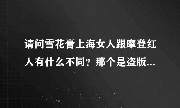 请问雪花膏上海女人跟摩登红人有什么不同？那个是盗版？或者怎么区分好坏？重酬！谢谢