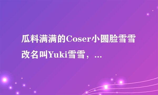 瓜料满满的Coser小圆脸雪雪改名叫Yuki雪雪，在某音当起了网红