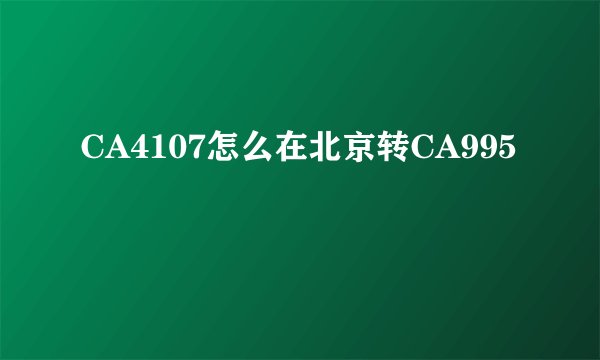 CA4107怎么在北京转CA995