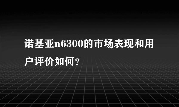 诺基亚n6300的市场表现和用户评价如何？