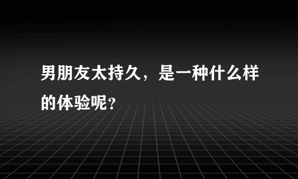 男朋友太持久，是一种什么样的体验呢？