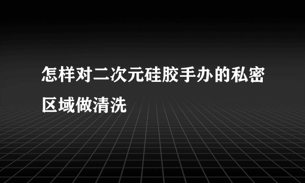怎样对二次元硅胶手办的私密区域做清洗