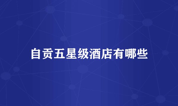自贡五星级酒店有哪些
