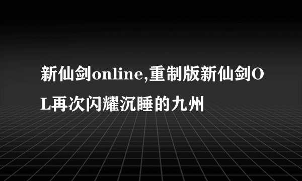 新仙剑online,重制版新仙剑OL再次闪耀沉睡的九州