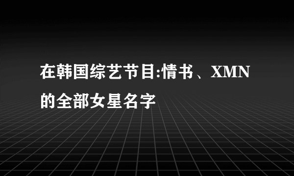 在韩国综艺节目:情书、XMN的全部女星名字
